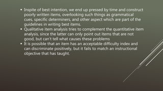  Inspite of best intention, we end up pressed by time and construct
poorly written items, overlooking such things as grammatical
cues, specific determiners, and other aspect which are part of the
guidelines in writing best items.
 Qualitative item analysis tries to complement the quantitative item
analysis, since the latter can only point out items that are not
good, but can’t tell what causes these problems
 It is possible that an item has an acceptable difficulty index and
can discriminate positively, but it fails to match an instructional
objective that has taught.
 