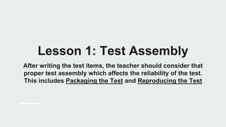 Lesson 1: Test Assembly
After writing the test items, the teacher should consider that
proper test assembly which affects the reliability of the test.
This includes Packaging the Test and Reproducing the Test
 