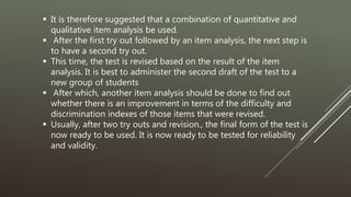  It is therefore suggested that a combination of quantitative and
qualitative item analysis be used.
 After the first try out followed by an item analysis, the next step is
to have a second try out.
 This time, the test is revised based on the result of the item
analysis. It is best to administer the second draft of the test to a
new group of students
 After which, another item analysis should be done to find out
whether there is an improvement in terms of the difficulty and
discrimination indexes of those items that were revised.
 Usually, after two try outs and revision., the final form of the test is
now ready to be used. It is now ready to be tested for reliability
and validity.
 