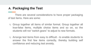 A. Packaging the Test
There are several considerations to have proper packaging
of test items. Here are some:
1) Group together all items of similar format. Group together all
true-false items, multiple choice items and so on, so the
students will not “switch gears” to adjust to new formats.
1) Arrange test items from easy to difficult - to enable students to
answer the first few items correctly, thereby building self
confidence and reducing test anxiety.
 