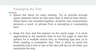Packaging the Test
3) Space the items for easy reading. Try to provide enough
space between items so that each item is distinct from others.
When items are crowded together, students may inadvertently
perceive a word, or phrase from a preceding or succeeding
item.
4) Keep the item and the options on the same page. It is more
aggravating to the students than to turn the page to read the
options for a multiple choice test, or matching type test, or to
finish reading a completion test. This is done to avoid the
possibility that a line or two of the item will be cut off when you
reproduce the test.
 