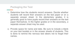 7) Determine how the students record answers. Decide whether
students will record their answers on the test paper or on a
separate answer sheet. In the elementary grades, it is
generally good to have pupils record their answers on the test
paper themselves. In the higher grades or in the secondary, a
separate answer sheet may be used.
8) Provide space for name and date. Be sure to include a blank
on your test booklet or in the answer sheets of students. This
is done to remind the nervous test takers not to forget their
names.
Packaging the Test
 