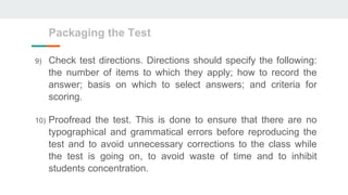 9) Check test directions. Directions should specify the following:
the number of items to which they apply; how to record the
answer; basis on which to select answers; and criteria for
scoring.
10) Proofread the test. This is done to ensure that there are no
typographical and grammatical errors before reproducing the
test and to avoid unnecessary corrections to the class while
the test is going on, to avoid waste of time and to inhibit
students concentration.
Packaging the Test
 