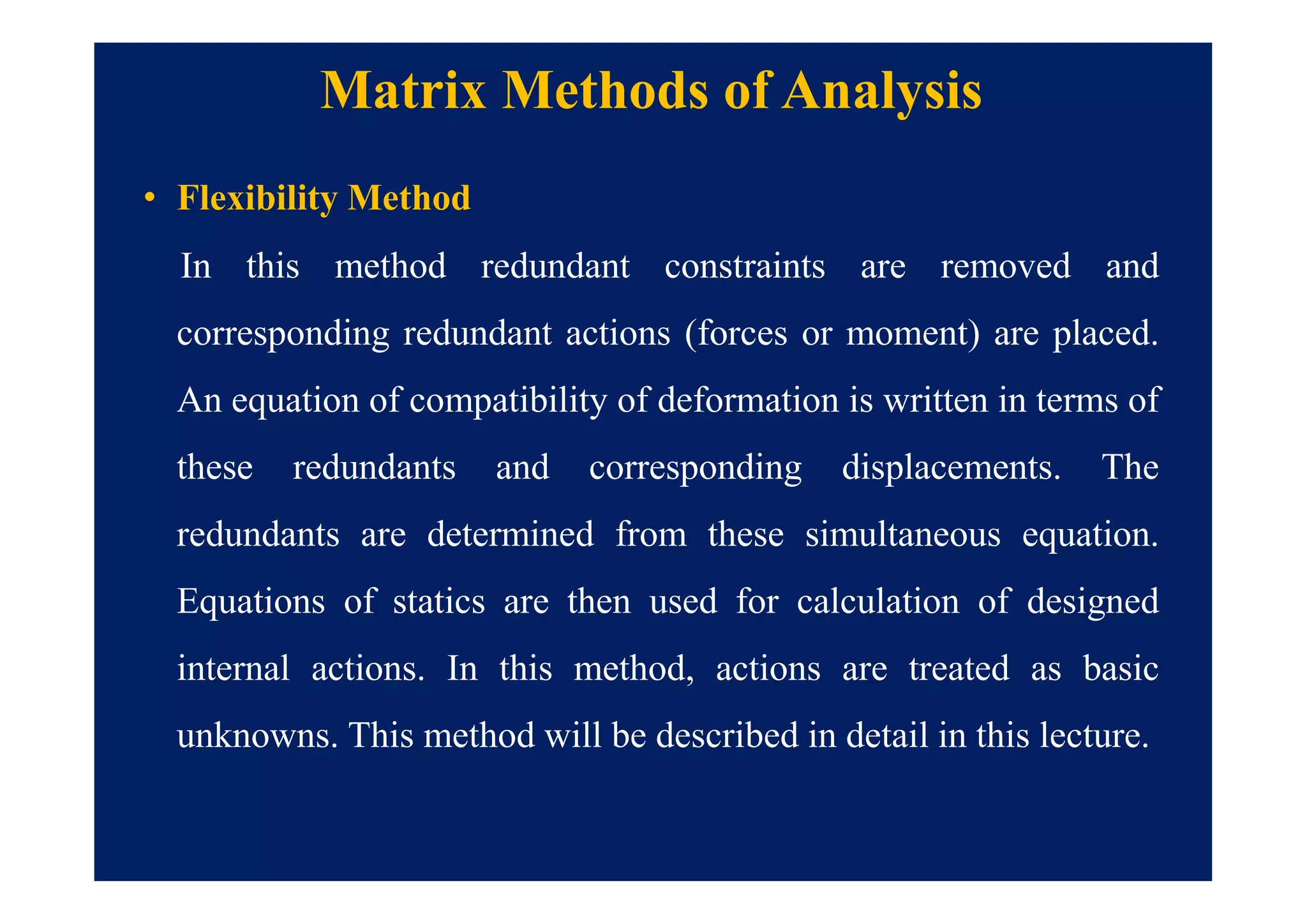 Matrix Methods of Analysis
• Flexibility Method
In this method redundant constraints are removed and
corresponding redundant actions (forces or moment) are placed.
An equation of compatibility of deformation is written in terms of
these redundants and corresponding displacements. The
redundants are determined from these simultaneous equation.
Equations of statics are then used for calculation of designed
internal actions. In this method, actions are treated as basic
unknowns. This method will be described in detail in this lecture.
 