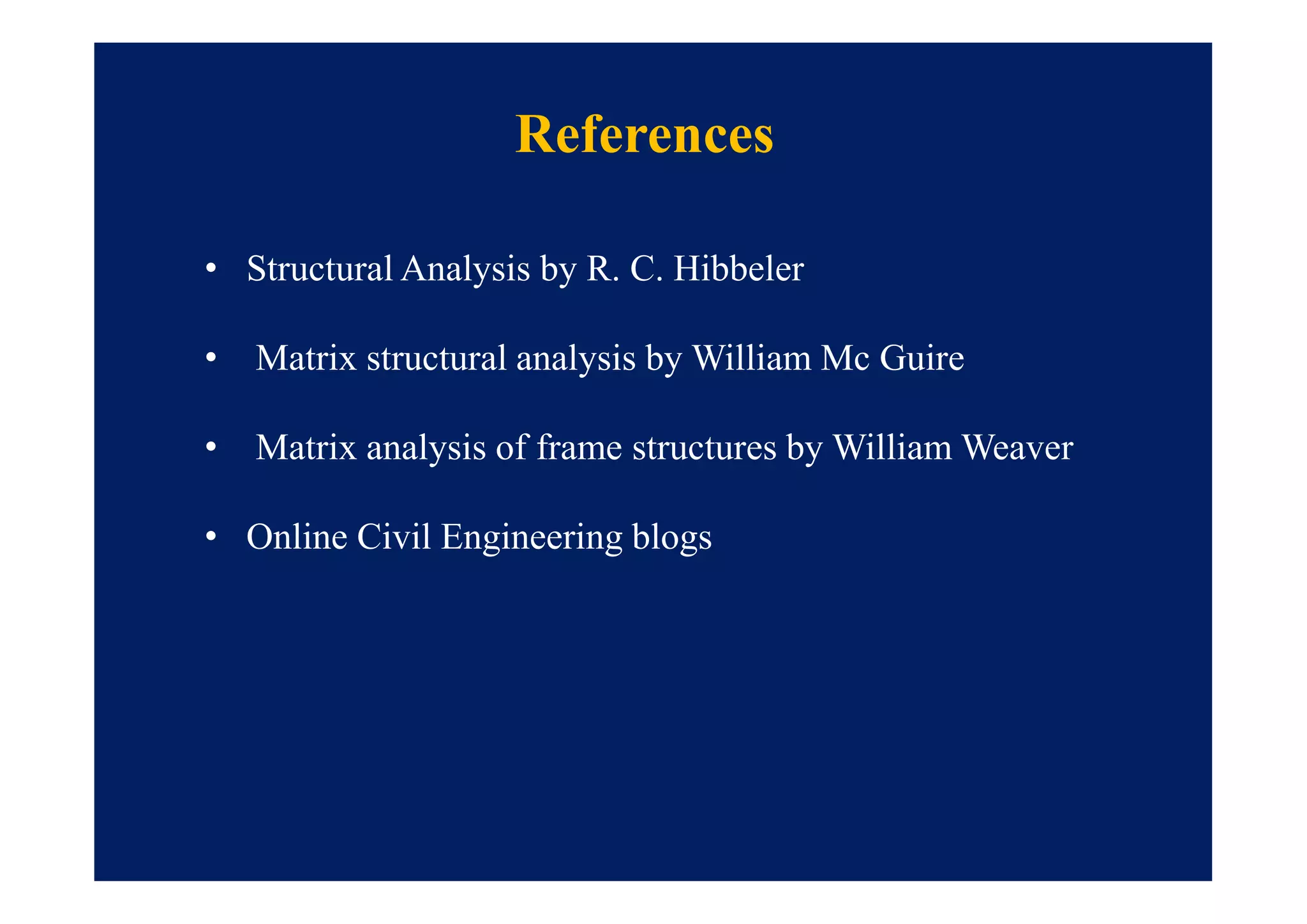 References
• Structural Analysis by R. C. Hibbeler
• Matrix structural analysis by William Mc Guire
• Matrix analysis of frame structures by William Weaver
• Online Civil Engineering blogs
 