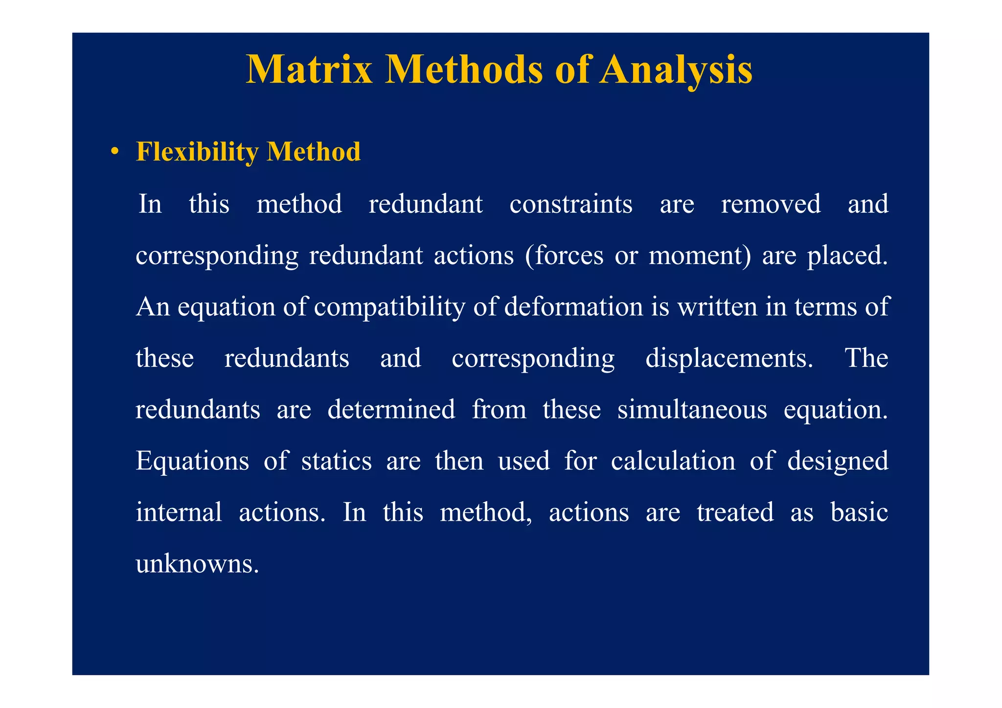 Matrix Methods of Analysis
• Flexibility Method
In this method redundant constraints are removed and
corresponding redundant actions (forces or moment) are placed.
An equation of compatibility of deformation is written in terms of
these redundants and corresponding displacements. The
redundants are determined from these simultaneous equation.
Equations of statics are then used for calculation of designed
internal actions. In this method, actions are treated as basic
unknowns.
 