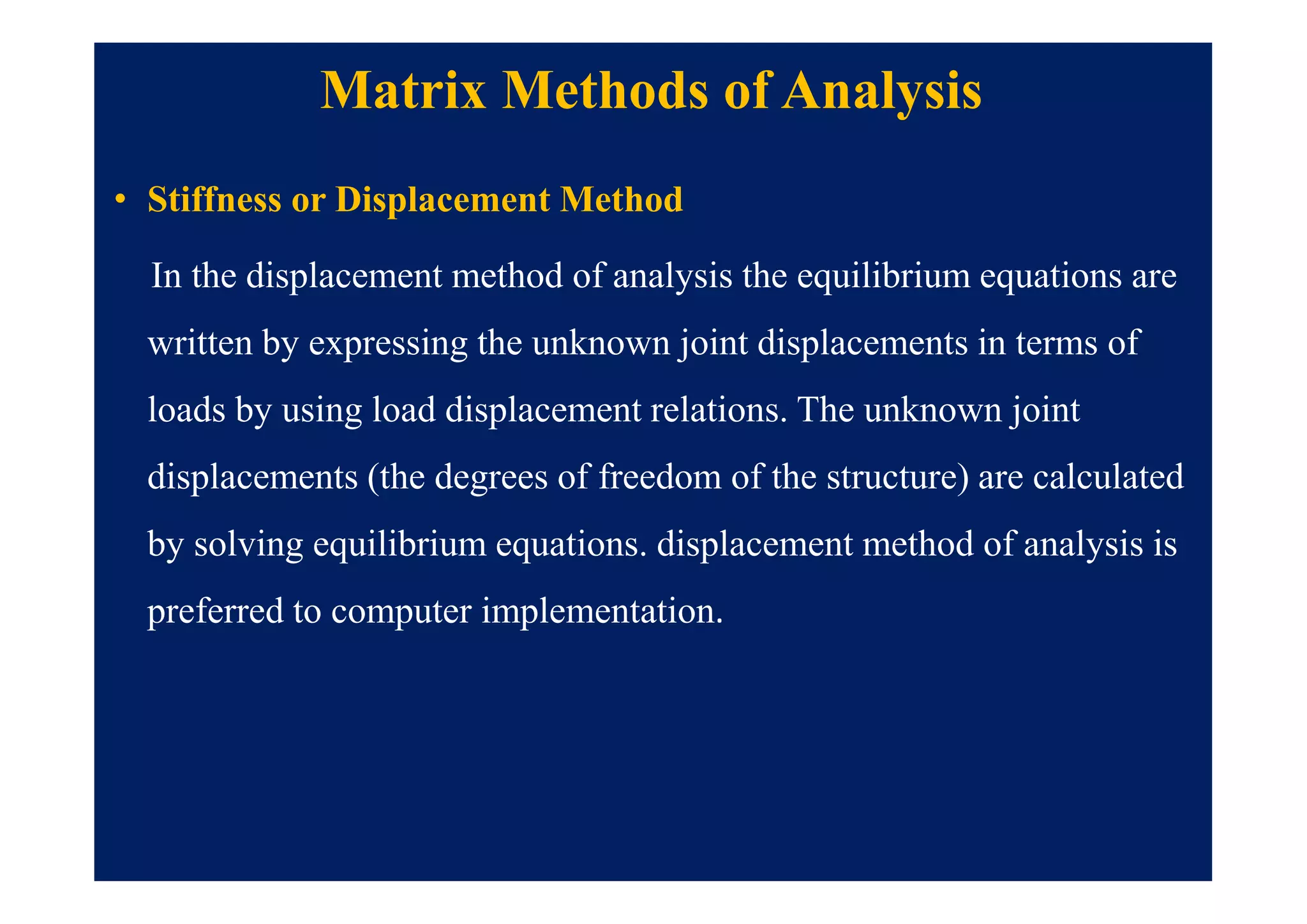 Matrix Methods of Analysis
• Stiffness or Displacement Method
In the displacement method of analysis the equilibrium equations are
written by expressing the unknown joint displacements in terms of
loads by using load displacement relations. The unknown joint
displacements (the degrees of freedom of the structure) are calculated
by solving equilibrium equations. displacement method of analysis is
preferred to computer implementation.
 
