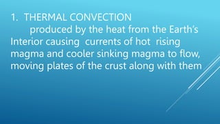 1. THERMAL CONVECTION
produced by the heat from the Earth’s
Interior causing currents of hot rising
magma and cooler sinking magma to flow,
moving plates of the crust along with them
 