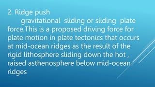 2. Ridge push
gravitational sliding or sliding plate
force.This is a proposed driving force for
plate motion in plate tectonics that occurs
at mid-ocean ridges as the result of the
rigid lithosphere sliding down the hot ,
raised asthenosphere below mid-ocean
ridges
 
