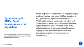 © 2022 Vertical Institute
Cybersecurity &
SMEs: Small
businesses are the
big victims
Almost 40 percent of cyberattacks in Singapore target
small and medium enterprises (SMEs), according to
the Cyber Security Agency of Singapore (CSA).
Phishing attempts and ransomware were the most
common methods used. According to the Singapore
Cyber Landscape 2017 publication, some 2,040
website defacements were detected in Singapore.
Majority of them were websites of SMEs with
businesses ranging from interior design to
manufacturing.
https://www.iss.nus.edu.sg/community/newsroom/n
ews-detail/2020/04/03/cybersecurity-smes-small-bu
sinesses-are-the-big-victims
 