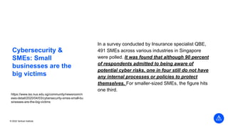 © 2022 Vertical Institute
Cybersecurity &
SMEs: Small
businesses are the
big victims
In a survey conducted by Insurance specialist QBE,
491 SMEs across various industries in Singapore
were polled. It was found that although 90 percent
of respondents admitted to being aware of
potential cyber risks, one in four still do not have
any internal processes or policies to protect
themselves. For smaller-sized SMEs, the figure hits
one third.
https://www.iss.nus.edu.sg/community/newsroom/n
ews-detail/2020/04/03/cybersecurity-smes-small-bu
sinesses-are-the-big-victims
 