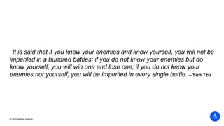 © 2022 Vertical Institute
It is said that if you know your enemies and know yourself, you will not be
imperiled in a hundred battles; if you do not know your enemies but do
know yourself, you will win one and lose one; if you do not know your
enemies nor yourself, you will be imperiled in every single battle. – Sun Tzu
 