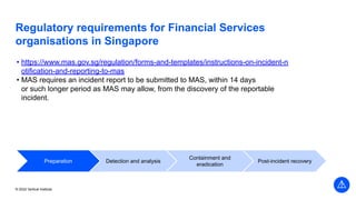 © 2022 Vertical Institute
Regulatory requirements for Financial Services
organisations in Singapore
• https://www.mas.gov.sg/regulation/forms-and-templates/instructions-on-incident-n
otification-and-reporting-to-mas
• MAS requires an incident report to be submitted to MAS, within 14 days
or such longer period as MAS may allow, from the discovery of the reportable
incident.
Preparation Detection and analysis
Containment and
eradication
Post-incident recovery
 
