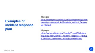 © 2022 Vertical Institute
Examples of
incident response
plan
40 pages
https://www.fipco.com/solutions/it-audit-security/cyber
-security-resources-links/Template_Incident_Respon
se_Plan.pdf
15 pages
https://www.michigan.gov/-/media/Project/Websites/
msp/cjic/pdfs6/Example_Incident_Response_Policy.p
df?rev=4bf335b6d1344226a92a0947bc8688ec
 