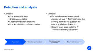 Vertical Institute
© 2022 Vertical Institute
Detection and analysis
• Analysis
• Check computer logs
• Check access paths
• Check for indicators of attacks
• Check for indicators of compromise
• Example:
• If a malicious user enters a bank
dressed up as a IT Technician, and the
security team did not question the
user, it is a failure of detection
• Security team goes up to the IT
Technician to verify his identity
Preparation Detection and analysis
Containment and
eradication
Post-incident recovery
 