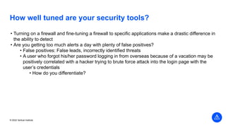 © 2022 Vertical Institute
How well tuned are your security tools?
• Turning on a firewall and fine-tuning a firewall to specific applications make a drastic difference in
the ability to detect
• Are you getting too much alerts a day with plenty of false positives?
• False positives: False leads, incorrectly identified threats
• A user who forgot his/her password logging in from overseas because of a vacation may be
positively correlated with a hacker trying to brute force attack into the login page with the
user’s credentials
• How do you differentiate?
 