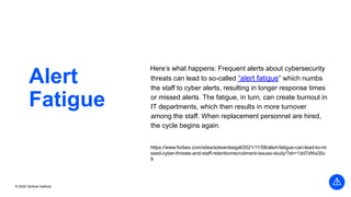 © 2022 Vertical Institute
Alert
Fatigue
Here’s what happens: Frequent alerts about cybersecurity
threats can lead to so-called “alert fatigue” which numbs
the staff to cyber alerts, resulting in longer response times
or missed alerts. The fatigue, in turn, can create burnout in
IT departments, which then results in more turnover
among the staff. When replacement personnel are hired,
the cycle begins again.
https://www.forbes.com/sites/edwardsegal/2021/11/08/alert-fatigue-can-lead-to-mi
ssed-cyber-threats-and-staff-retentionrecruitment-issues-study/?sh=1dd7df4a35c
9
 