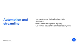 © 2022 Vertical Institute
Automation and
streamline
• Let machines run the low-level work with
automation
• Fine-tune the alert systems regularly
• Let humans focus on the prioritised security work
 
