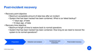 © 2022 Vertical Institute
Post-incident recovery
• Recovery point objective
• Maximum acceptable amount of data loss after an incident
• System that has been hacked has been contained. What is our latest backup?
• 7 days ago, of data
• 14 days ago, of data
• Recovery time objective
• Maximum length of time to restore back to normal operations
• System that has been hacked has been contained. How long do we need to recover the
system to its normal operations?
Preparation Detection and analysis
Containment and
eradication
Post-incident recovery
 