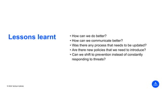 © 2022 Vertical Institute
Lessons learnt • How can we do better?
• How can we communicate better?
• Was there any process that needs to be updated?
• Are there new policies that we need to introduce?
• Can we shift to prevention instead of constantly
responding to threats?
 