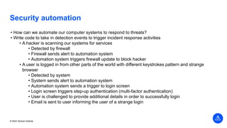© 2022 Vertical Institute
Security automation
• How can we automate our computer systems to respond to threats?
• Write code to take in detection events to trigger incident response activities
• A hacker is scanning our systems for services
• Detected by firewall
• Firewall sends alert to automation system
• Automation system triggers firewall update to block hacker
• A user is logged in from other parts of the world with different keystrokes pattern and strange
browser
• Detected by system
• System sends alert to automation system
• Automation system sends a trigger to login screen
• Login screen triggers step-up authentication (multi-factor authentication)
• User is challenged to provide additional details in order to successfully login
• Email is sent to user informing the user of a strange login
 