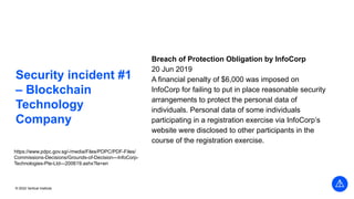 © 2022 Vertical Institute
Security incident #1
– Blockchain
Technology
Company
Breach of Protection Obligation by InfoCorp
20 Jun 2019
A financial penalty of $6,000 was imposed on
InfoCorp for failing to put in place reasonable security
arrangements to protect the personal data of
individuals. Personal data of some individuals
participating in a registration exercise via InfoCorp’s
website were disclosed to other participants in the
course of the registration exercise.
https://www.pdpc.gov.sg/-/media/Files/PDPC/PDF-Files/
Commissions-Decisions/Grounds-of-Decision---InfoCorp-
Technologies-Pte-Ltd---200619.ashx?la=en
 