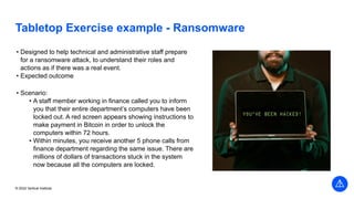 © 2022 Vertical Institute
Tabletop Exercise example - Ransomware
• Designed to help technical and administrative staff prepare
for a ransomware attack, to understand their roles and
actions as if there was a real event.
• Expected outcome
• Scenario:
• A staff member working in finance called you to inform
you that their entire department’s computers have been
locked out. A red screen appears showing instructions to
make payment in Bitcoin in order to unlock the
computers within 72 hours.
• Within minutes, you receive another 5 phone calls from
finance department regarding the same issue. There are
millions of dollars of transactions stuck in the system
now because all the computers are locked.
 