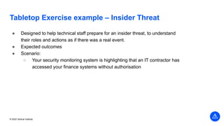© 2022 Vertical Institute
Tabletop Exercise example – Insider Threat
● Designed to help technical staff prepare for an insider threat, to understand
their roles and actions as if there was a real event.
● Expected outcomes
● Scenario:
○ Your security monitoring system is highlighting that an IT contractor has
accessed your finance systems without authorisation
 
