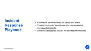 © 2022 Vertical Institute
Incident
Response
Playbook
• Autonomous decision-making for people and teams
• Consistent culture for identification and management of
cybersecurity incidents
• Standardised response process for cybersecurity incidents
 