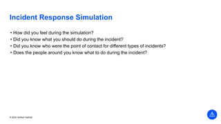 © 2022 Vertical Institute
Incident Response Simulation
• How did you feel during the simulation?
• Did you know what you should do during the incident?
• Did you know who were the point of contact for different types of incidents?
• Does the people around you know what to do during the incident?
 