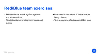 Vertical Institute
© 2022 Vertical Institute
Red/Blue team exercises
• Red team runs attack against systems
and infrastructure
• Simulate attackers’ latest techniques and
tactics
• Blue team is not aware of these attacks
being planned
• Test responsive efforts against Red team
 