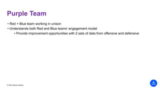 © 2022 Vertical Institute
Purple Team
• Red + Blue team working in unison
• Understands both Red and Blue teams’ engagement model
• Provide improvement opportunities with 2 sets of data from offensive and defensive
 