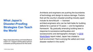 © 2022 Vertical Institute
What Japan’s
Disaster-Proofing
Strategies Can Teach
the World
Architects and engineers are pushing the boundaries
of technology and design to reduce damage. Factors
that set the country’s disaster-proofing industry apart
include its kenchikushi — licensed
architect-engineers who can be held liable for building
defects for a period of 10 years — and its legislative
framework. “By gradually amending building laws in
response to successive earthquakes and
socioeconomic and demographic changes,” a 2018
World Bank report noted, Japan has created a
built environment “that is among the safest and most
disaster resilient in the world.”
https://www.bloomberg.com/news/feature
s/2021-01-13/japan-earthquakes-typhoon
s-disaster-proofing-lessons-for-the-world
 