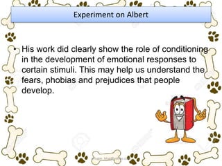 Experiment on Albert
• His work did clearly show the role of conditioning
in the development of emotional responses to
certain stimuli. This may help us understand the
fears, phobias and prejudices that people
develop.
ariugas_bhai@yahoo.com
 