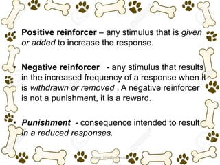 • Positive reinforcer – any stimulus that is given
or added to increase the response.
• Negative reinforcer - any stimulus that results
in the increased frequency of a response when it
is withdrawn or removed . A negative reinforcer
is not a punishment, it is a reward.
• Punishment - consequence intended to result
in a reduced responses.
ariugas_bhai@yahoo.com
 