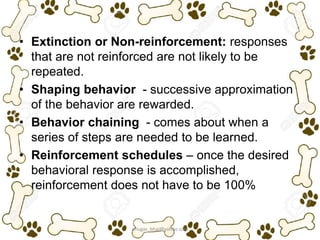 • Extinction or Non-reinforcement: responses
that are not reinforced are not likely to be
repeated.
• Shaping behavior - successive approximation
of the behavior are rewarded.
• Behavior chaining - comes about when a
series of steps are needed to be learned.
• Reinforcement schedules – once the desired
behavioral response is accomplished,
reinforcement does not have to be 100%
ariugas_bhai@yahoo.com
 