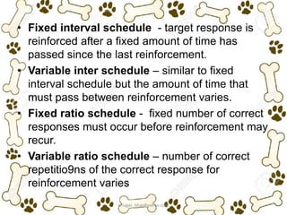 • Fixed interval schedule - target response is
reinforced after a fixed amount of time has
passed since the last reinforcement.
• Variable inter schedule – similar to fixed
interval schedule but the amount of time that
must pass between reinforcement varies.
• Fixed ratio schedule - fixed number of correct
responses must occur before reinforcement may
recur.
• Variable ratio schedule – number of correct
repetitio9ns of the correct response for
reinforcement varies
ariugas_bhai@yahoo.com
 