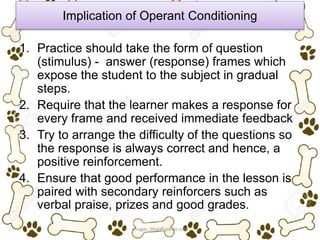 Implication of Operant Conditioning
1. Practice should take the form of question
(stimulus) - answer (response) frames which
expose the student to the subject in gradual
steps.
2. Require that the learner makes a response for
every frame and received immediate feedback
3. Try to arrange the difficulty of the questions so
the response is always correct and hence, a
positive reinforcement.
4. Ensure that good performance in the lesson is
paired with secondary reinforcers such as
verbal praise, prizes and good grades.
ariugas_bhai@yahoo.com
 
