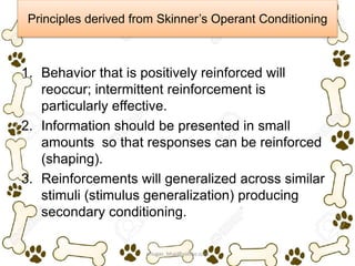Principles derived from Skinner’s Operant Conditioning
1. Behavior that is positively reinforced will
reoccur; intermittent reinforcement is
particularly effective.
2. Information should be presented in small
amounts so that responses can be reinforced
(shaping).
3. Reinforcements will generalized across similar
stimuli (stimulus generalization) producing
secondary conditioning.
ariugas_bhai@yahoo.com
 