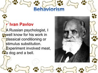 • Ivan Pavlov
A Russian psychologist, I
well know for his work in
classical conditioning or
stimulus substitution.
Experiment involved meat,
a dog and a bell.
ariugas_bhai@yahoo.com
 