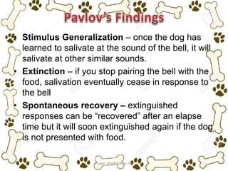• Stimulus Generalization – once the dog has
learned to salivate at the sound of the bell, it will
salivate at other similar sounds.
• Extinction – if you stop pairing the bell with the
food, salivation eventually cease in response to
the bell
• Spontaneous recovery – extinguished
responses can be “recovered” after an elapse
time but it will soon extinguished again if the dog
is not presented with food.
ariugas_bhai@yahoo.com
 