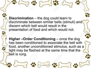 • Discrimination – the dog could learn to
discriminate between similar bells (stimuli) and
discern which bell would result in the
presentation of food and which would not.
• Higher –Order Conditioning – once the dog
has been conditioned to associate the bell with
food, another unconditioned stimulus, such as a
light may be flashed at the same time that the
bell is rung.
ariugas_bhai@yahoo.com
 