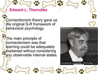 • Edward L. Thorndike
Connectionism theory gave us
the original S-R framework of
behavioral psychology.
The main principle of
connectionism was that
learning could be adequately
explained without considering
any observable internal states.
“
ariugas_bhai@yahoo.com
 