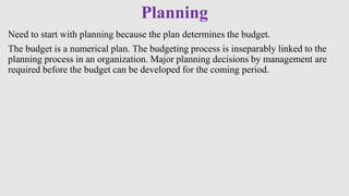 Planning
Need to start with planning because the plan determines the budget.
The budget is a numerical plan. The budgeting process is inseparably linked to the
planning process in an organization. Major planning decisions by management are
required before the budget can be developed for the coming period.
 