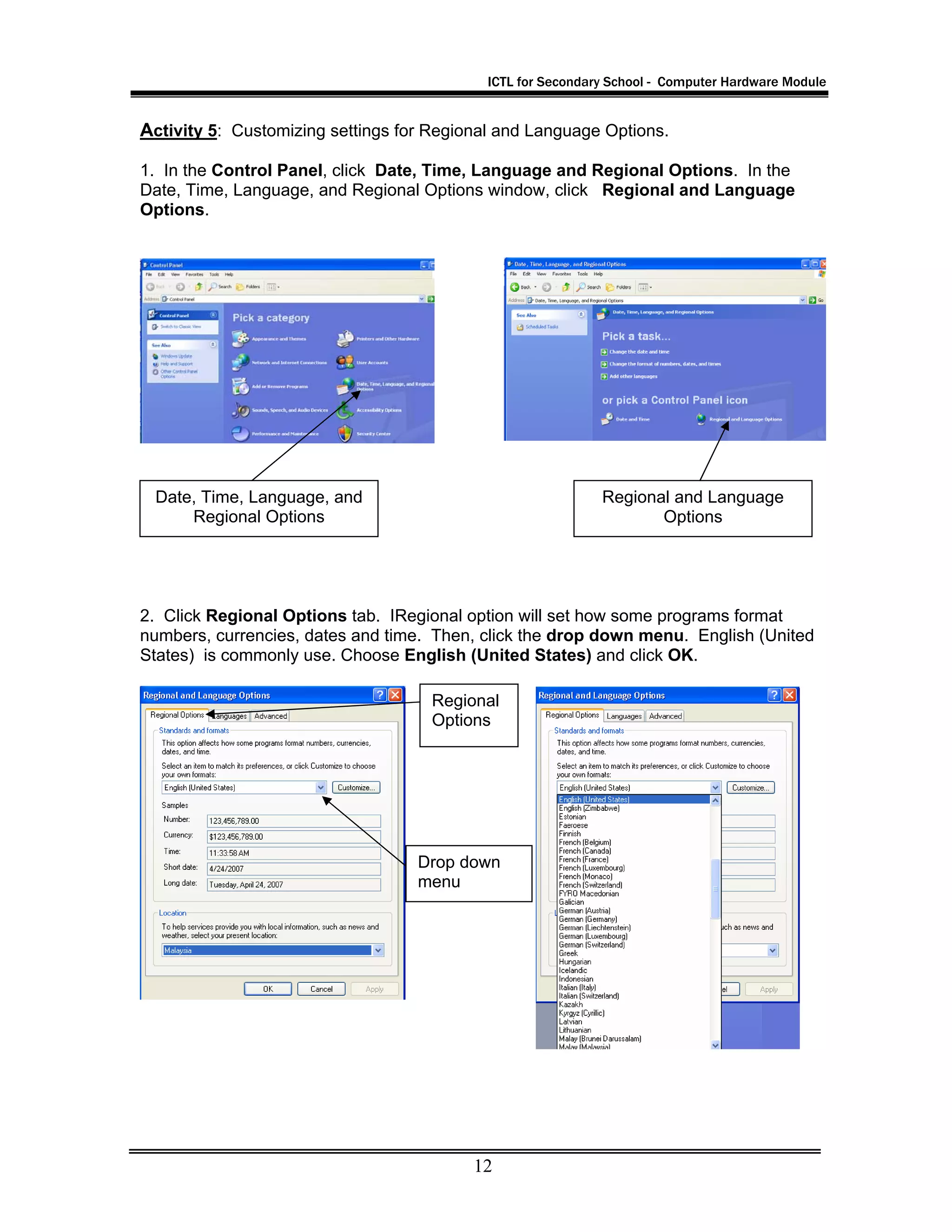 ICTL for Secondary School - Computer Hardware Module
12
Activity 5: Customizing settings for Regional and Language Options.
1. In the Control Panel, click Date, Time, Language and Regional Options. In the
Date, Time, Language, and Regional Options window, click Regional and Language
Options.
2. Click Regional Options tab. IRegional option will set how some programs format
numbers, currencies, dates and time. Then, click the drop down menu. English (United
States) is commonly use. Choose English (United States) and click OK.
Date, Time, Language, and
Regional Options
Regional and Language
Options
Regional
Options
Drop down
menu
 