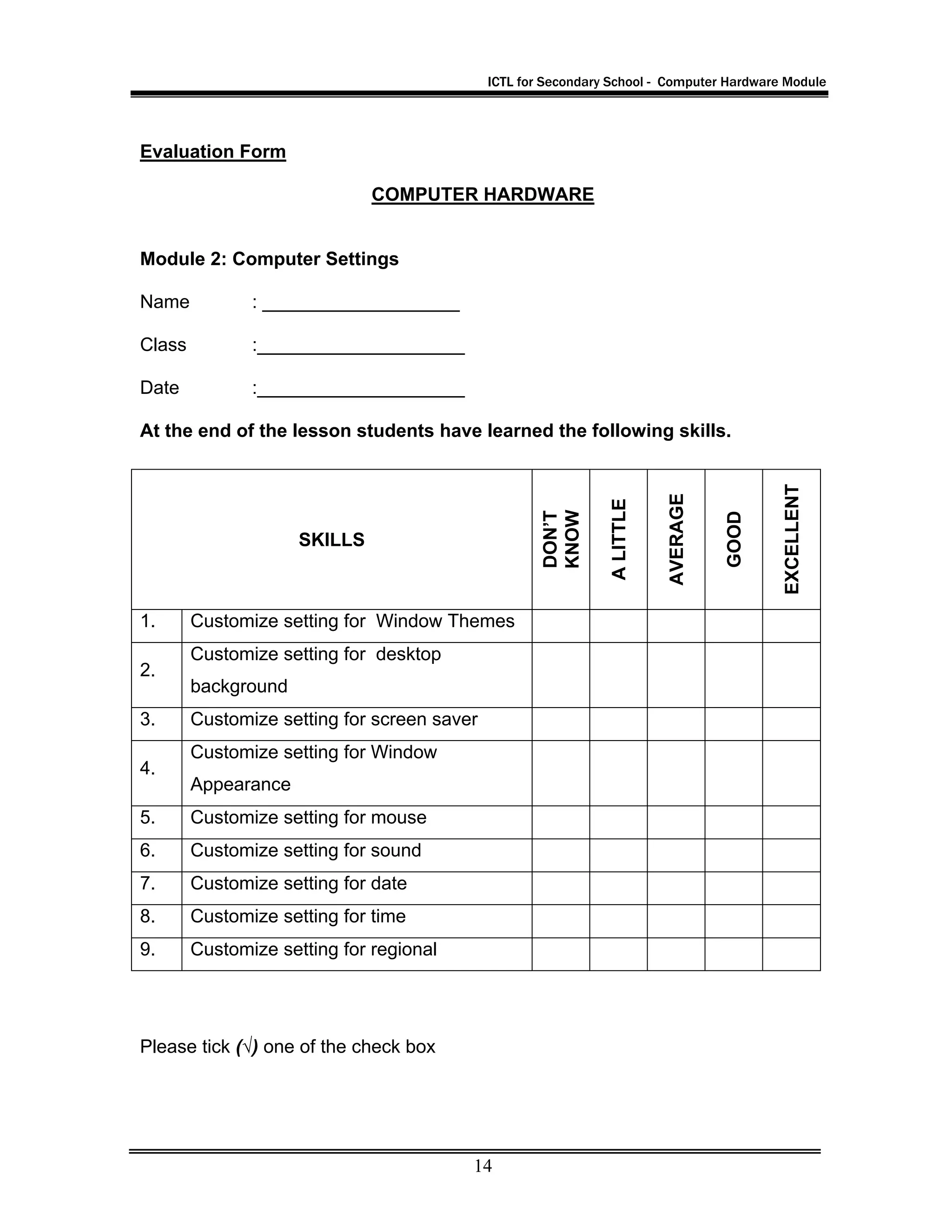 ICTL for Secondary School - Computer Hardware Module
14
Evaluation Form
COMPUTER HARDWARE
Module 2: Computer Settings
Name : ___________________
Class :____________________
Date :____________________
At the end of the lesson students have learned the following skills.
Please tick (√) one of the check box
SKILLS
DON’T
KNOW
ALITTLE
AVERAGE
GOOD
EXCELLENT
1. Customize setting for Window Themes
2.
Customize setting for desktop
background
3. Customize setting for screen saver
4.
Customize setting for Window
Appearance
5. Customize setting for mouse
6. Customize setting for sound
7. Customize setting for date
8. Customize setting for time
9. Customize setting for regional
 