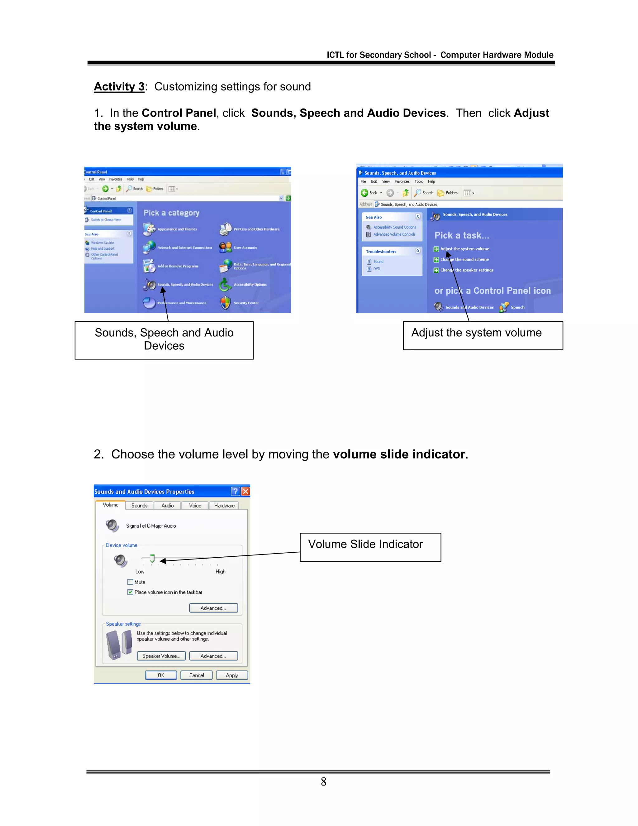 ICTL for Secondary School - Computer Hardware Module
8
Activity 3: Customizing settings for sound
1. In the Control Panel, click Sounds, Speech and Audio Devices. Then click Adjust
the system volume.
2. Choose the volume level by moving the volume slide indicator.
Sounds, Speech and Audio
Devices
Adjust the system volume
Volume Slide Indicator
 