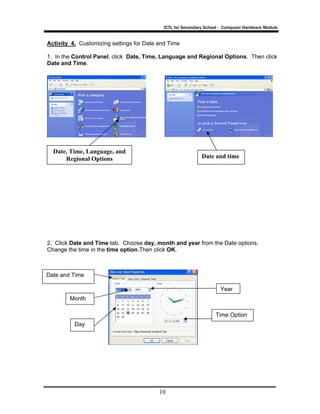 ICTL for Secondary School - Computer Hardware Module
10
Activity 4. Customizing settings for Date and Time
1. In the Control Panel, click Date, Time, Language and Regional Options. Then click
Date and Time.
2. Click Date and Time tab. Choose day, month and year from the Date options.
Change the time in the time option.Then click OK.
Date, Time, Language, and
Regional Options Date and time
Day
Month
Year
Time Option
Date and Time
 