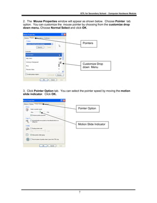 ICTL for Secondary School - Computer Hardware Module
7
2. The Mouse Properties window will appear as shown below. Choose Pointer tab
option. You can customize the mouse pointer by choosing from the customize drop
down menu. Choose Normal Select and click OK.
3. Click Pointer Option tab. You can select the pointer speed by moving the motion
slide indicator. Click OK.
Customize Drop
down Menu
Pointers
Pointer Option
Motion Slide Indicator
 