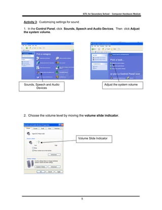 ICTL for Secondary School - Computer Hardware Module
8
Activity 3: Customizing settings for sound
1. In the Control Panel, click Sounds, Speech and Audio Devices. Then click Adjust
the system volume.
2. Choose the volume level by moving the volume slide indicator.
Sounds, Speech and Audio
Devices
Adjust the system volume
Volume Slide Indicator
 